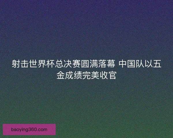 射击世界杯总决赛圆满落幕 中国队以五金成绩完美收官 射击世界杯总决赛圆满落幕 中国队以五金成绩完美收官
