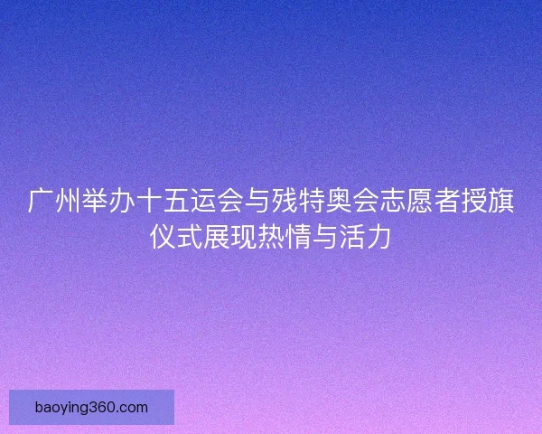 广州举办十五运会与残特奥会志愿者授旗仪式展现热情与活力