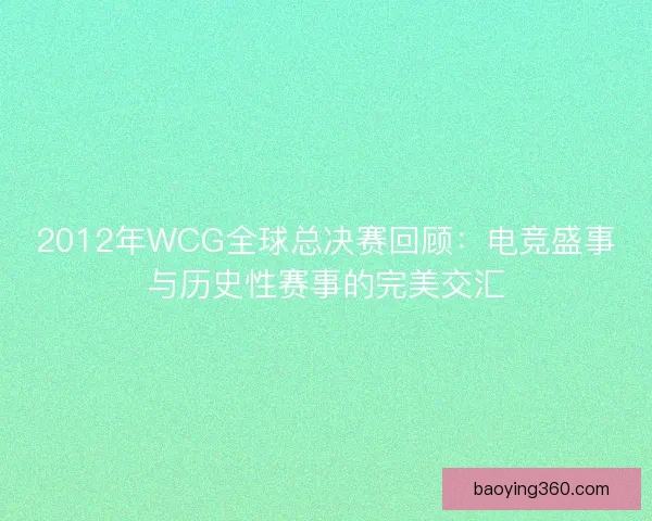 2012年WCG全球总决赛回顾：电竞盛事与历史性赛事的完美交汇