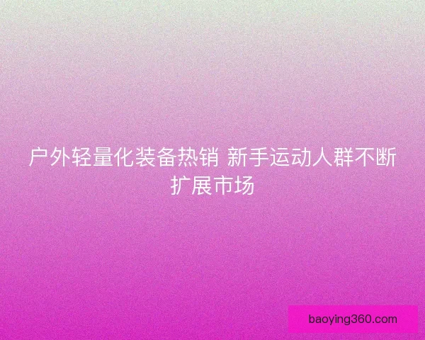 户外轻量化装备热销 新手运动人群不断扩展市场