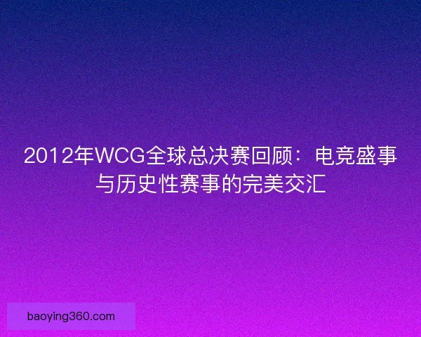2012年WCG全球总决赛回顾：电竞盛事与历史性赛事的完美交汇